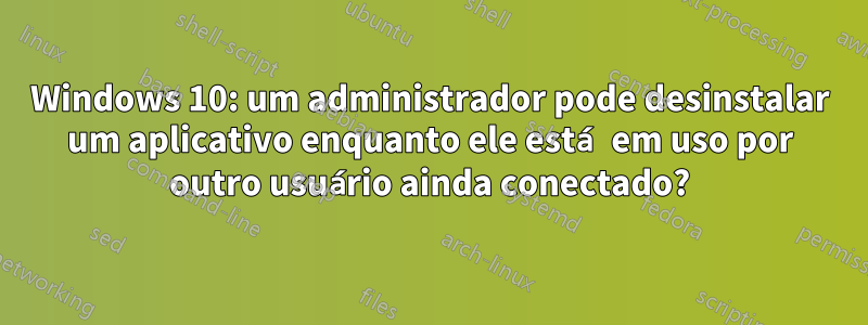 Windows 10: um administrador pode desinstalar um aplicativo enquanto ele está em uso por outro usuário ainda conectado?