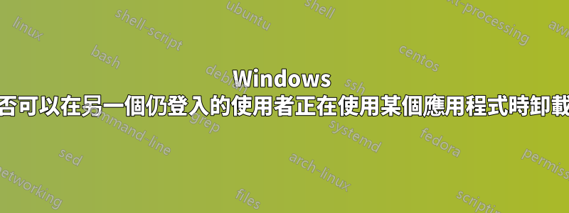 Windows 10：管理員是否可以在另一個仍登入的使用者正在使用某個應用程式時卸載該應用程式？