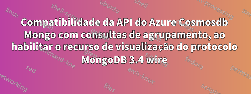 Compatibilidade da API do Azure Cosmosdb Mongo com consultas de agrupamento, ao habilitar o recurso de visualização do protocolo MongoDB 3.4 wire