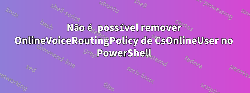 Não é possível remover OnlineVoiceRoutingPolicy de CsOnlineUser no PowerShell