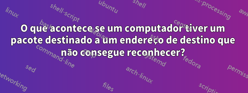 O que acontece se um computador tiver um pacote destinado a um endereço de destino que não consegue reconhecer?