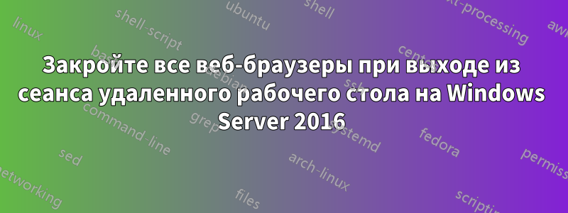 Закройте все веб-браузеры при выходе из сеанса удаленного рабочего стола на Windows Server 2016