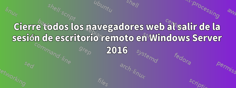 Cierre todos los navegadores web al salir de la sesión de escritorio remoto en Windows Server 2016