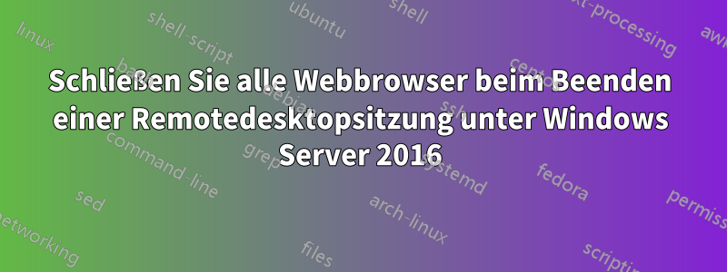 Schließen Sie alle Webbrowser beim Beenden einer Remotedesktopsitzung unter Windows Server 2016