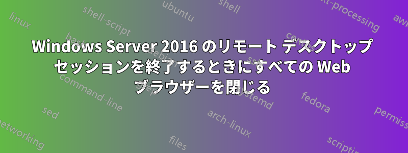 Windows Server 2016 のリモート デスクトップ セッションを終了するときにすべての Web ブラウザーを閉じる