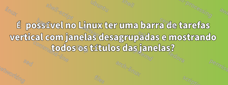 É possível no Linux ter uma barra de tarefas vertical com janelas desagrupadas e mostrando todos os títulos das janelas?