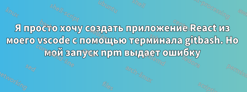 Я просто хочу создать приложение React из моего vscode с помощью терминала gitbash. Но мой запуск npm выдает ошибку