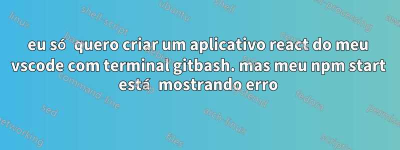 eu só quero criar um aplicativo react do meu vscode com terminal gitbash. mas meu npm start está mostrando erro