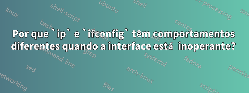 Por que `ip` e `ifconfig` têm comportamentos diferentes quando a interface está inoperante?