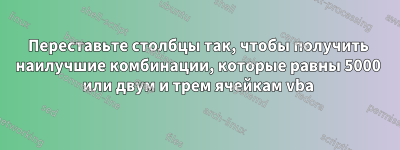 Переставьте столбцы так, чтобы получить наилучшие комбинации, которые равны 5000 или двум и трем ячейкам vba