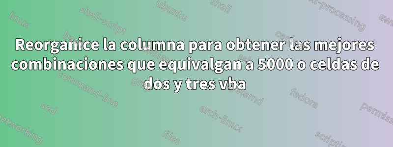 Reorganice la columna para obtener las mejores combinaciones que equivalgan a 5000 o celdas de dos y tres vba