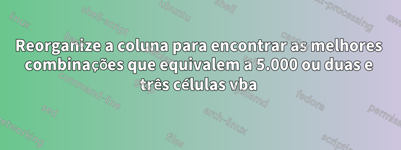 Reorganize a coluna para encontrar as melhores combinações que equivalem a 5.000 ou duas e três células vba