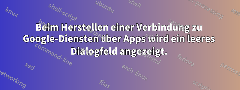 Beim Herstellen einer Verbindung zu Google-Diensten über Apps wird ein leeres Dialogfeld angezeigt.