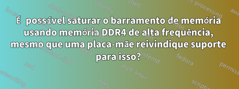 É possível saturar o barramento de memória usando memória DDR4 de alta frequência, mesmo que uma placa-mãe reivindique suporte para isso?