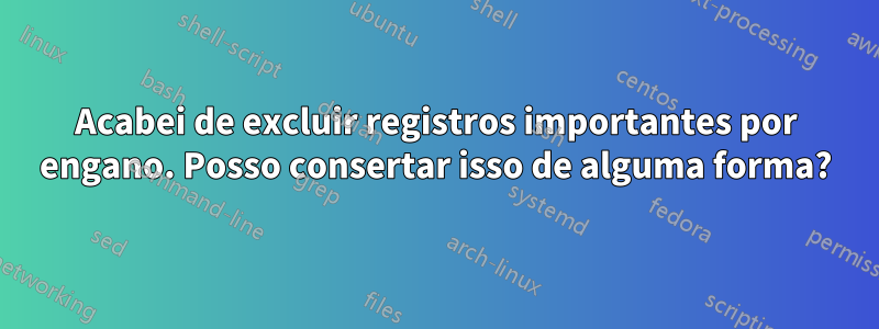 Acabei de excluir registros importantes por engano. Posso consertar isso de alguma forma?