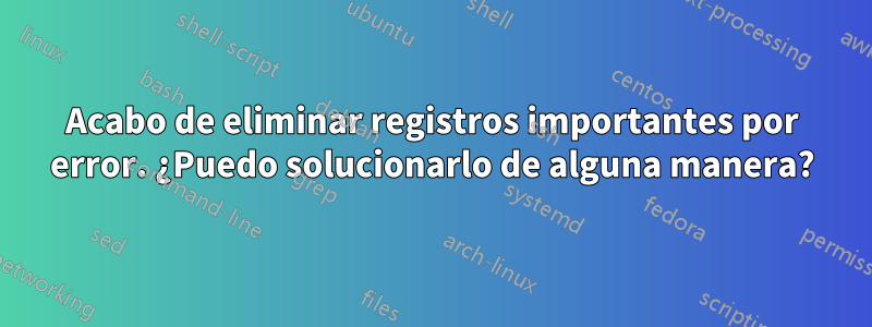 Acabo de eliminar registros importantes por error. ¿Puedo solucionarlo de alguna manera?