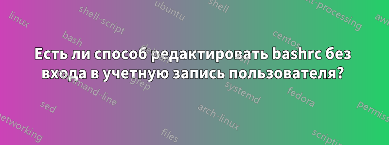 Есть ли способ редактировать bashrc без входа в учетную запись пользователя?