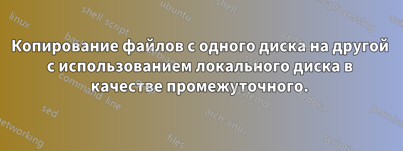 Копирование файлов с одного диска на другой с использованием локального диска в качестве промежуточного.