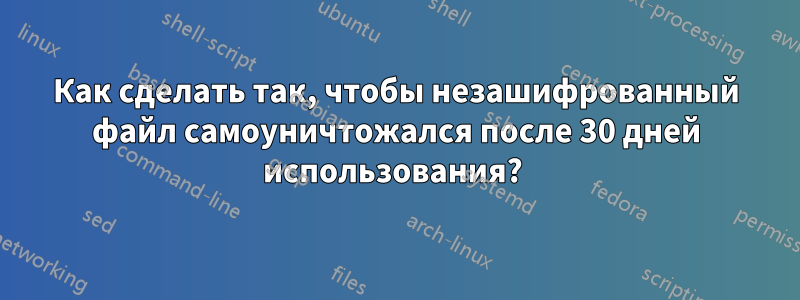 Как сделать так, чтобы незашифрованный файл самоуничтожался после 30 дней использования? 