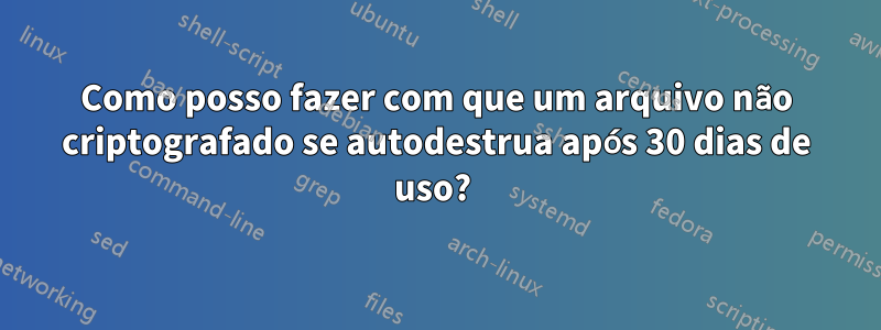 Como posso fazer com que um arquivo não criptografado se autodestrua após 30 dias de uso? 