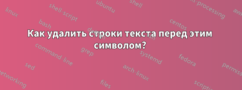 Как удалить строки текста перед этим символом?