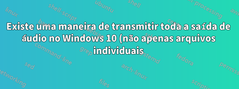 Existe uma maneira de transmitir toda a saída de áudio no Windows 10 (não apenas arquivos individuais) para um dispositivo cliente Android via http?