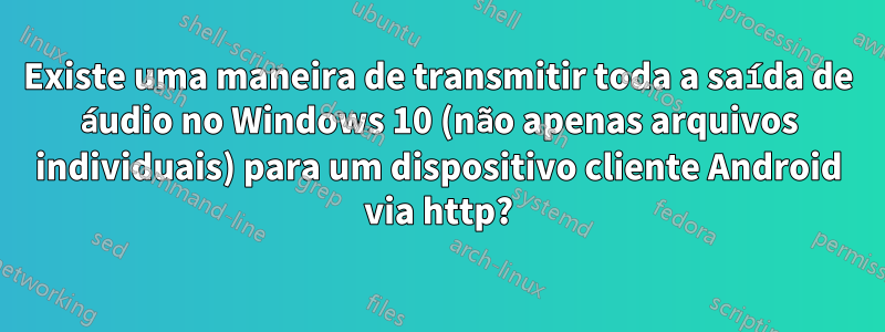 Existe uma maneira de transmitir toda a saída de áudio no Windows 10 (não apenas arquivos individuais) para um dispositivo cliente Android via http?