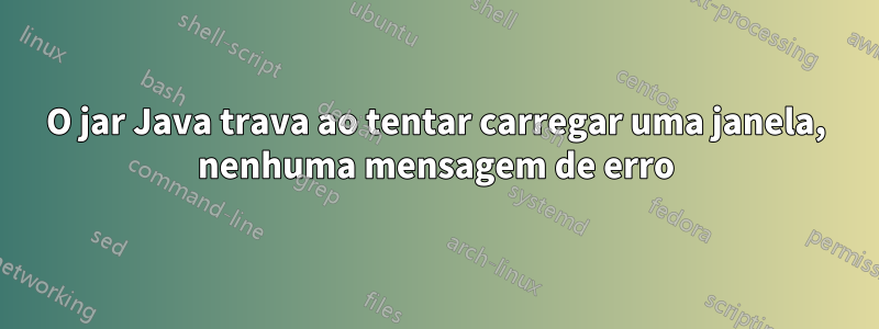 O jar Java trava ao tentar carregar uma janela, nenhuma mensagem de erro