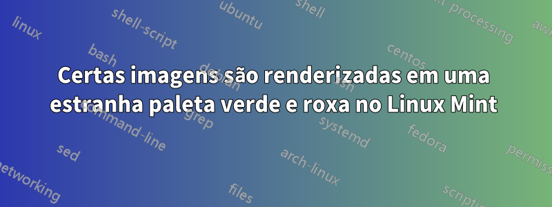 Certas imagens são renderizadas em uma estranha paleta verde e roxa no Linux Mint