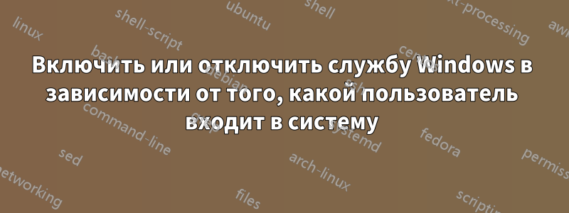 Включить или отключить службу Windows в зависимости от того, какой пользователь входит в систему