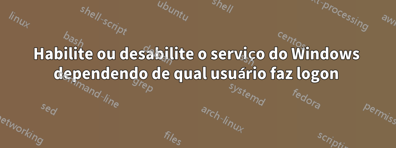 Habilite ou desabilite o serviço do Windows dependendo de qual usuário faz logon