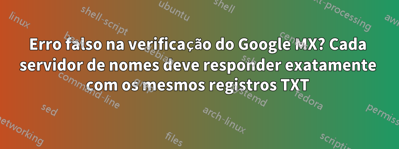 Erro falso na verificação do Google MX? Cada servidor de nomes deve responder exatamente com os mesmos registros TXT