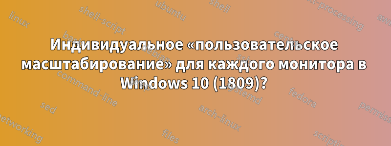 Индивидуальное «пользовательское масштабирование» для каждого монитора в Windows 10 (1809)?