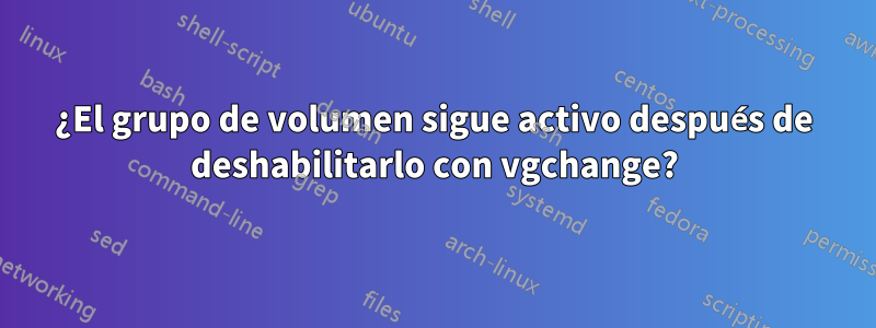 ¿El grupo de volumen sigue activo después de deshabilitarlo con vgchange?