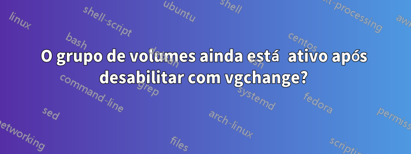 O grupo de volumes ainda está ativo após desabilitar com vgchange?