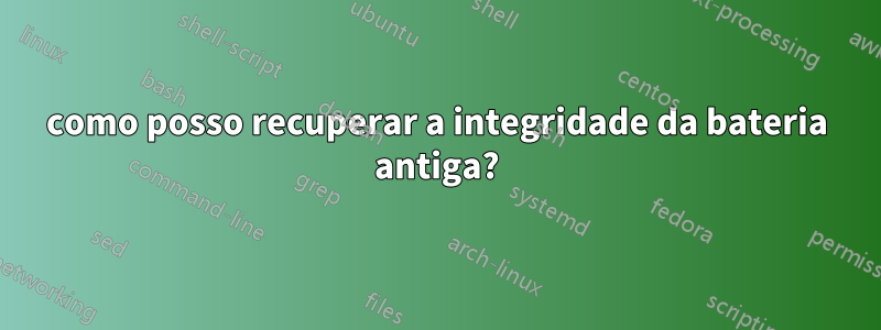 como posso recuperar a integridade da bateria antiga?