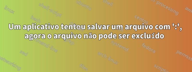 Um aplicativo tentou salvar um arquivo com ':', agora o arquivo não pode ser excluído 