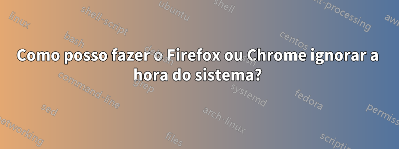 Como posso fazer o Firefox ou Chrome ignorar a hora do sistema?