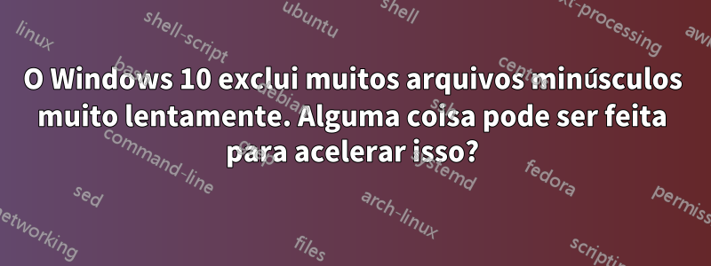 O Windows 10 exclui muitos arquivos minúsculos muito lentamente. Alguma coisa pode ser feita para acelerar isso?