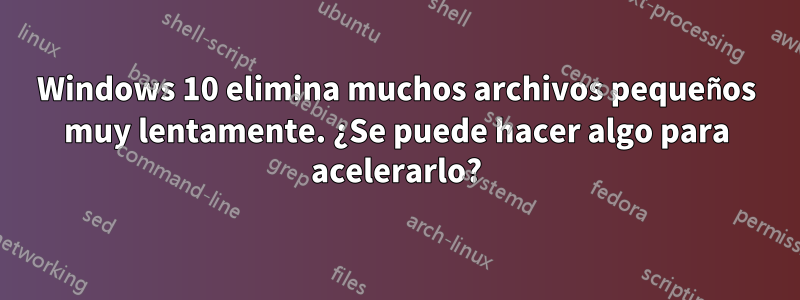 Windows 10 elimina muchos archivos pequeños muy lentamente. ¿Se puede hacer algo para acelerarlo?