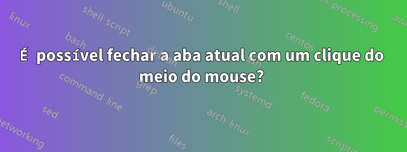 É possível fechar a aba atual com um clique do meio do mouse?