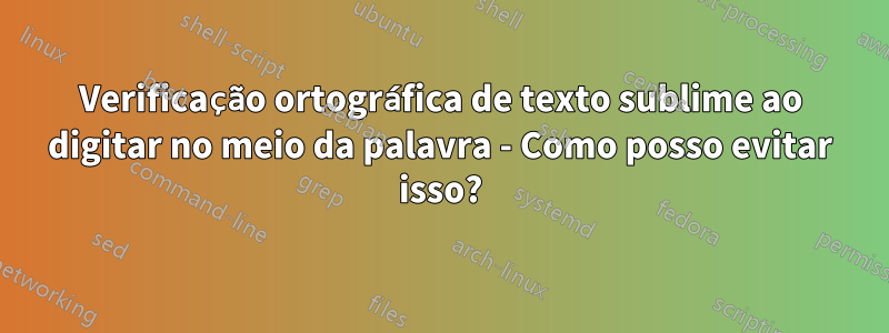 Verificação ortográfica de texto sublime ao digitar no meio da palavra - Como posso evitar isso?