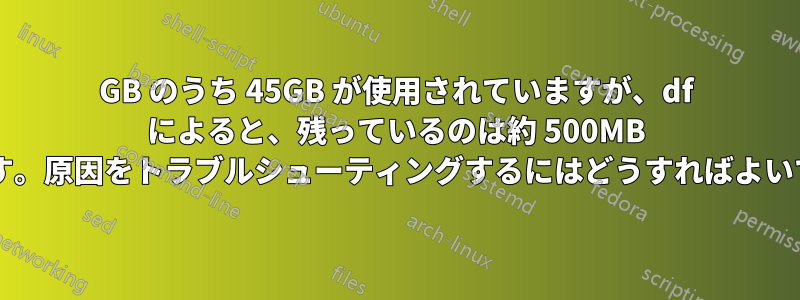 70GB のうち 45GB が使用されていますが、df によると、残っているのは約 500MB だけです。原因をトラブルシューティングするにはどうすればよいですか?