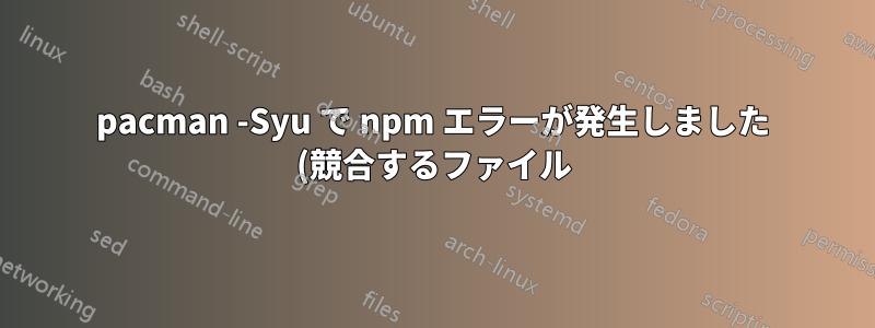 pacman -Syu で npm エラーが発生しました (競合するファイル)