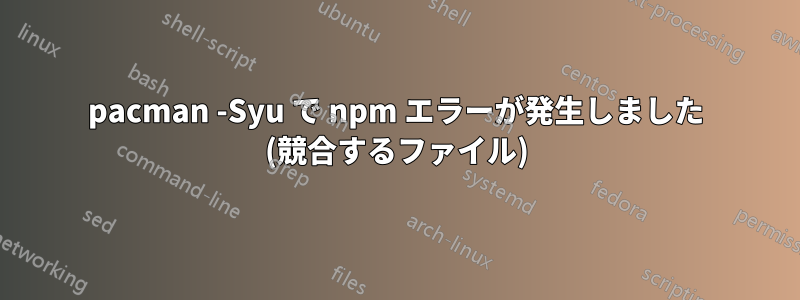 pacman -Syu で npm エラーが発生しました (競合するファイル)