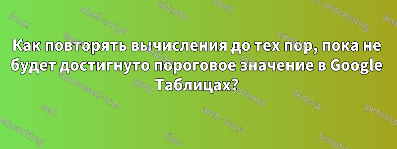 Как повторять вычисления до тех пор, пока не будет достигнуто пороговое значение в Google Таблицах?