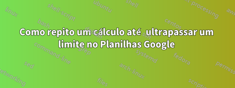 Como repito um cálculo até ultrapassar um limite no Planilhas Google