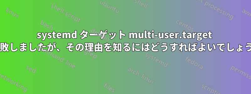 systemd ターゲット multi-user.target が失敗しましたが、その理由を知るにはどうすればよいでしょうか?