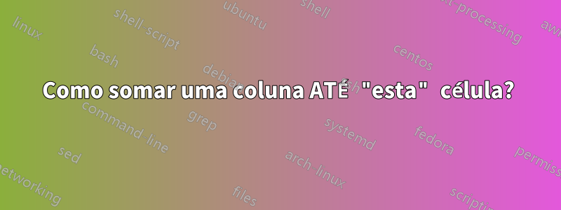 Como somar uma coluna ATÉ "esta" célula?