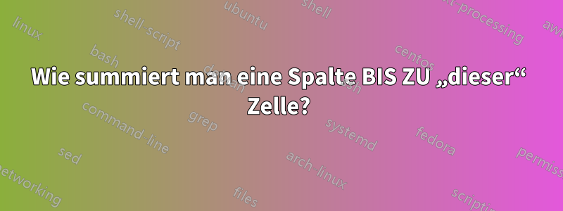 Wie summiert man eine Spalte BIS ZU „dieser“ Zelle?